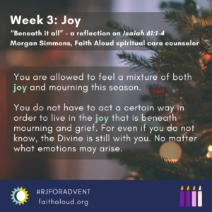 Image description: Graphic shows photo of Christmas tree with red ornaments and white lights. Header text reads: "Week 3: Joy" Subheader text below reads: "‘Beneath it all’ - a reflection on Isaiah 61:1-4. Morgan Simmons, Faith Aloud spiritual care counselor." Body text reads: “You are allowed to feel a mixture of both joy and mourning this season. You do not have to act a certain way in order to live in the joy that is beneath mourning and grief. For even if you do not know, the Divine is still with you. No matter what emotions arise.” Below text to the right are 4 candles, two purple, one pink, and one grey. At the bottom left is the Faith Aloud logo next to text" #RJFORADVENT" and "www.faithaloud.org."